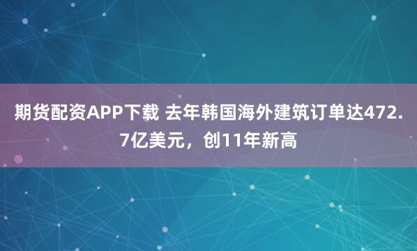 期货配资APP下载 去年韩国海外建筑订单达472.7亿美元，创11年新高