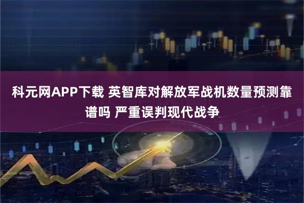 科元网APP下载 英智库对解放军战机数量预测靠谱吗 严重误判现代战争