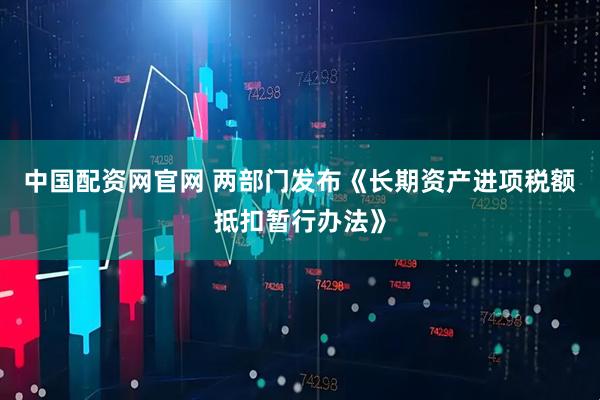 中国配资网官网 两部门发布《长期资产进项税额抵扣暂行办法》