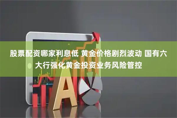 股票配资哪家利息低 黄金价格剧烈波动 国有六大行强化黄金投资业务风险管控