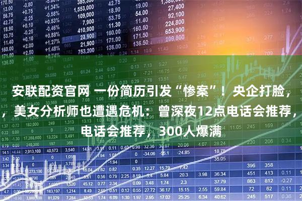 安联配资官网 一份简历引发“惨案”！央企打脸，大牛股跌停，美女分析师也遭遇危机：曾深夜12点电话会推荐，300人爆满