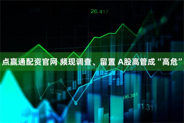 点赢通配资官网 频现调查、留置 A股高管成“高危”