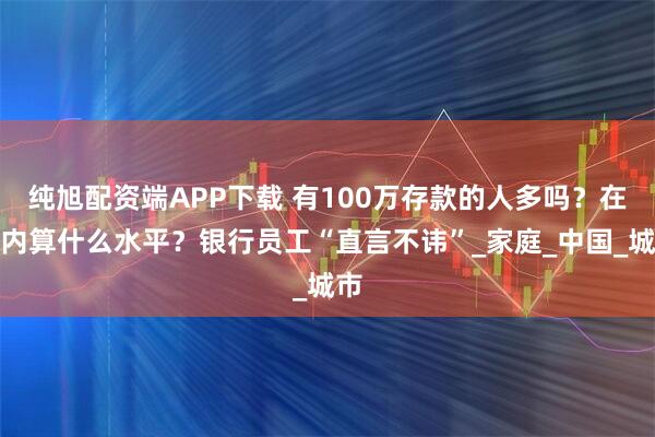 纯旭配资端APP下载 有100万存款的人多吗？在国内算什么水平？银行员工“直言不讳”_家庭_中国_城市