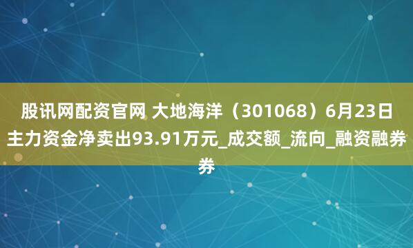股讯网配资官网 大地海洋（301068）6月23日主力资金净卖出93.91万元_成交额_流向_融资融券