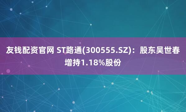 友钱配资官网 ST路通(300555.SZ)：股东吴世春增持1.18%股份