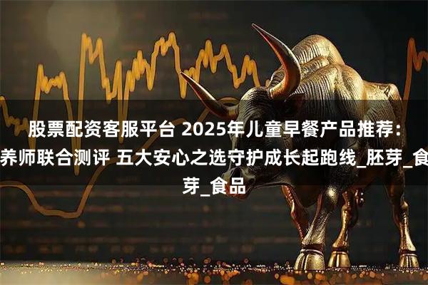 股票配资客服平台 2025年儿童早餐产品推荐：营养师联合测评 五大安心之选守护成长起跑线_胚芽_食品