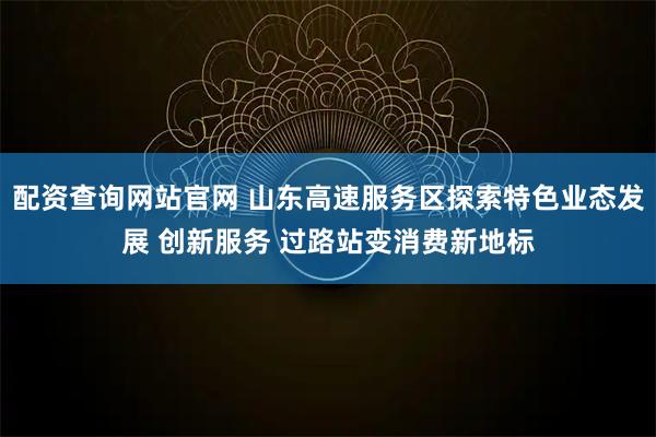 配资查询网站官网 山东高速服务区探索特色业态发展 创新服务 过路站变消费新地标