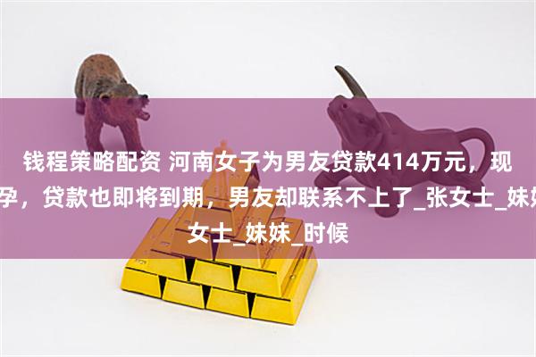 钱程策略配资 河南女子为男友贷款414万元，现她已怀孕，贷款也即将到期，男友却联系不上了_张女士_妹妹_时候