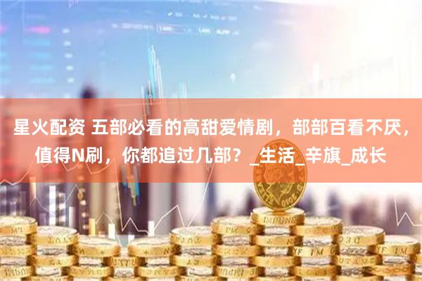 星火配资 五部必看的高甜爱情剧，部部百看不厌，值得N刷，你都追过几部？_生活_辛旗_成长