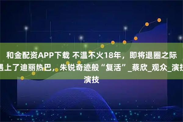 和金配资APP下载 不温不火18年,即将退圈之际遇上了迪丽热巴,朱锐奇迹般“复活”_蔡欣_观众_演技