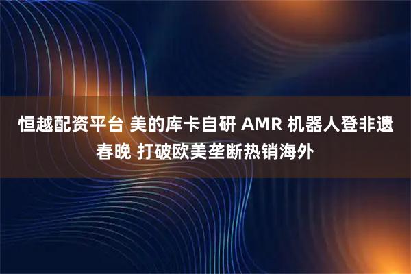恒越配资平台 美的库卡自研 AMR 机器人登非遗春晚 打破欧美垄断热销海外
