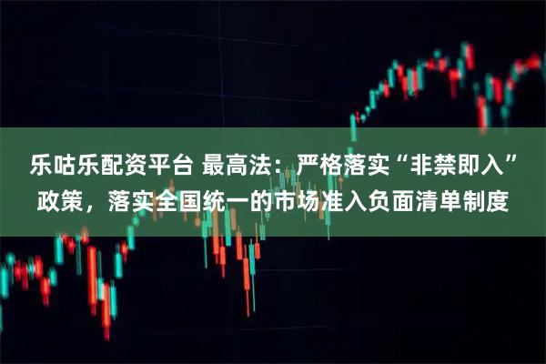 乐咕乐配资平台 最高法：严格落实“非禁即入”政策，落实全国统一的市场准入负面清单制度