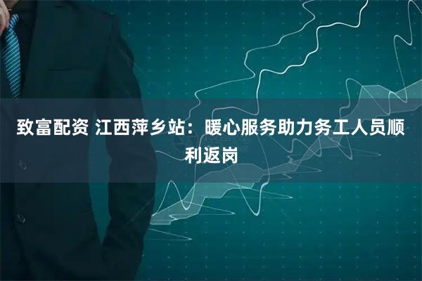 致富配资 江西萍乡站：暖心服务助力务工人员顺利返岗