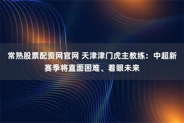 常熟股票配资网官网 天津津门虎主教练：中超新赛季将直面困难、着眼未来