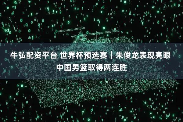牛弘配资平台 世界杯预选赛｜朱俊龙表现亮眼 中国男篮取得两连胜