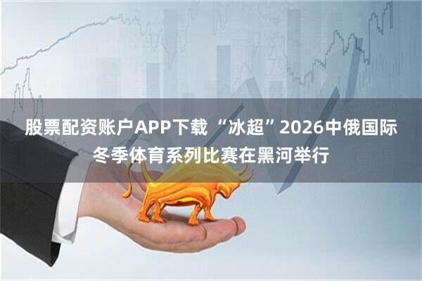 股票配资账户APP下载 “冰超”2026中俄国际冬季体育系列比赛在黑河举行