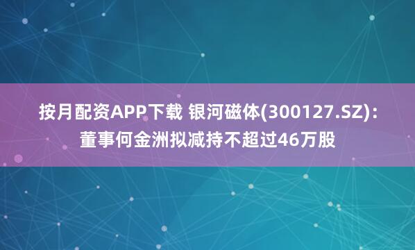 按月配资APP下载 银河磁体(300127.SZ)：董事何金洲拟减持不超过46万股