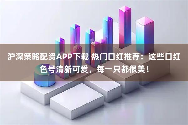沪深策略配资APP下载 热门口红推荐：这些口红色号清新可爱，每一只都很美！