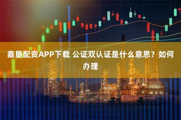 嘉垦配资APP下载 公证双认证是什么意思?如何办理