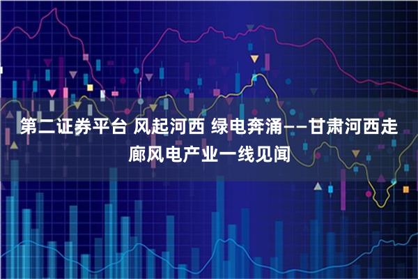 第二证券平台 风起河西 绿电奔涌——甘肃河西走廊风电产业一线见闻