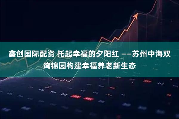 鑫创国际配资 托起幸福的夕阳红 ——苏州中海双湾锦园构建幸福养老新生态