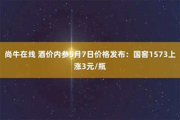 尚牛在线 酒价内参5月7日价格发布:国窖1573上涨3元/瓶