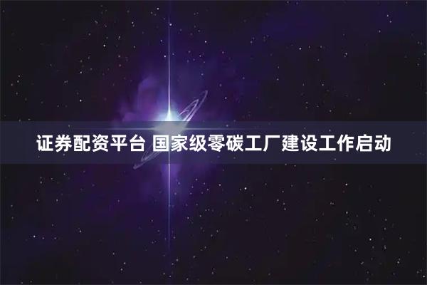 证券配资平台 国家级零碳工厂建设工作启动