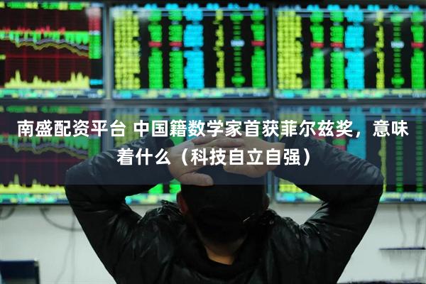 南盛配资平台 中国籍数学家首获菲尔兹奖，意味着什么（科技自立自强）